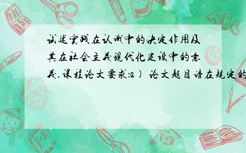 试述实践在认识中的决定作用及其在社会主义现代化建设中的意义.课程论文要求：a) 论文题目请在规定的题