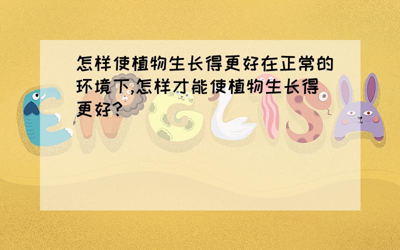 怎样使植物生长得更好在正常的环境下,怎样才能使植物生长得更好?