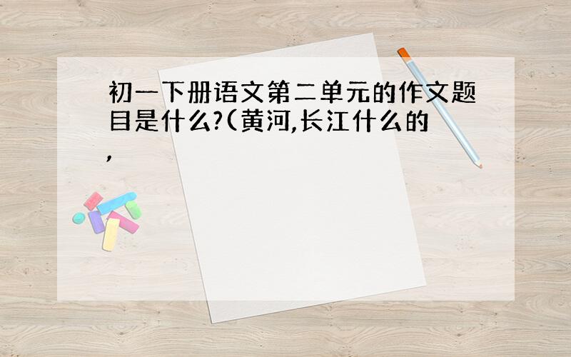 初一下册语文第二单元的作文题目是什么?(黄河,长江什么的,