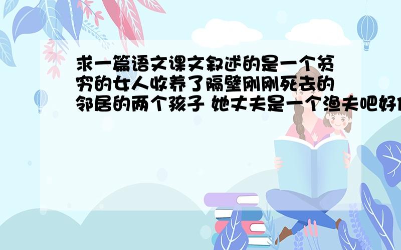 求一篇语文课文叙述的是一个贫穷的女人收养了隔壁刚刚死去的邻居的两个孩子 她丈夫是一个渔夫吧好像 这个女人自己也有孩子 她