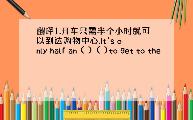 翻译1.开车只需半个小时就可以到达购物中心.It's only half an ( ) ( )to get to the