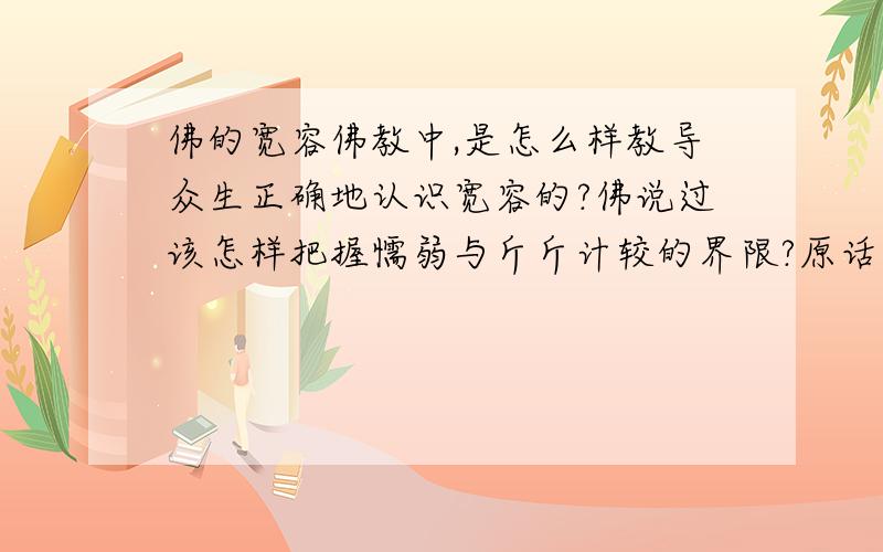 佛的宽容佛教中,是怎么样教导众生正确地认识宽容的?佛说过该怎样把握懦弱与斤斤计较的界限?原话怎么说的?仅限佛教的经典中的