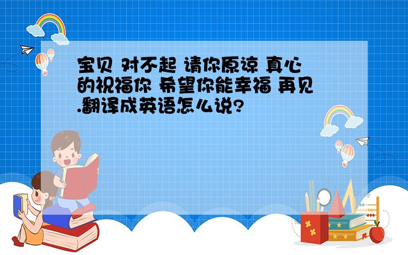 宝贝 对不起 请你原谅 真心的祝福你 希望你能幸福 再见.翻译成英语怎么说?