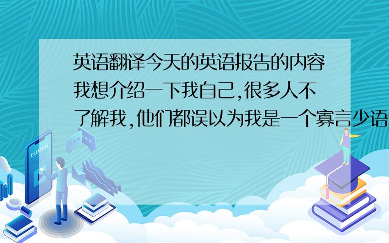 英语翻译今天的英语报告的内容我想介绍一下我自己,很多人不了解我,他们都误以为我是一个寡言少语,冷淡的人,这是错误的.其实