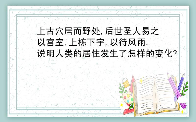 上古穴居而野处,后世圣人易之以宫室,上栋下宇,以待风雨.说明人类的居住发生了怎样的变化?