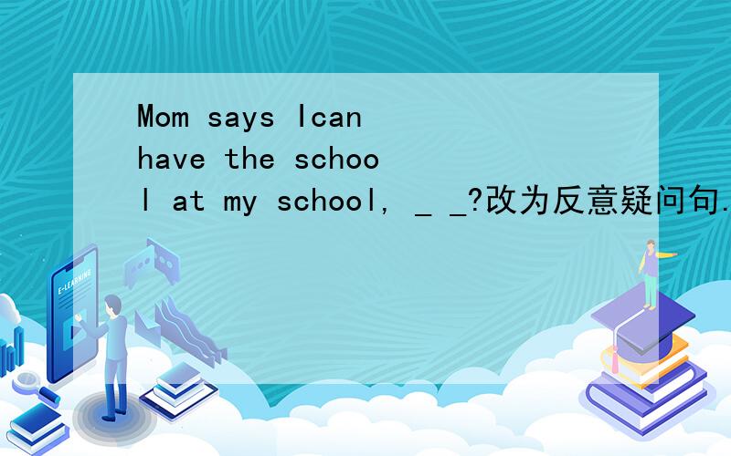 Mom says Ican have the school at my school, _ _?改为反意疑问句.快啊谢谢