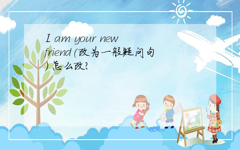 I am your new friend(改为一般疑问句） 怎么改?