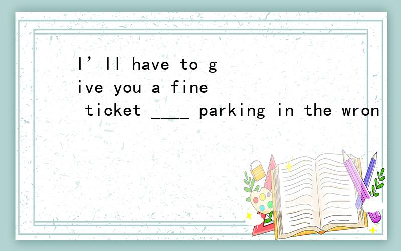 I’ll have to give you a fine ticket ____ parking in the wron