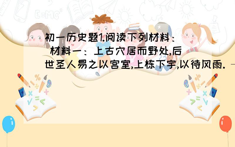 初一历史题1.阅读下列材料： 材料一：上古穴居而野处,后世圣人易之以宫室,上栋下宇,以待风雨. ——《周易》 材料二：古