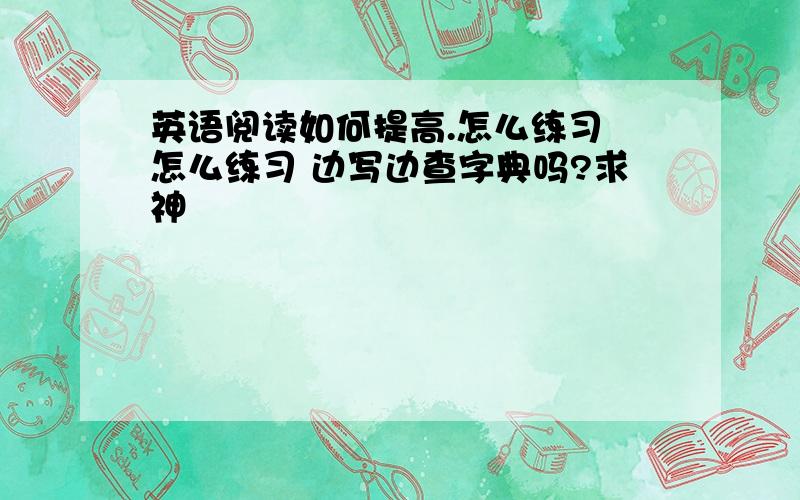 英语阅读如何提高.怎么练习 怎么练习 边写边查字典吗?求神