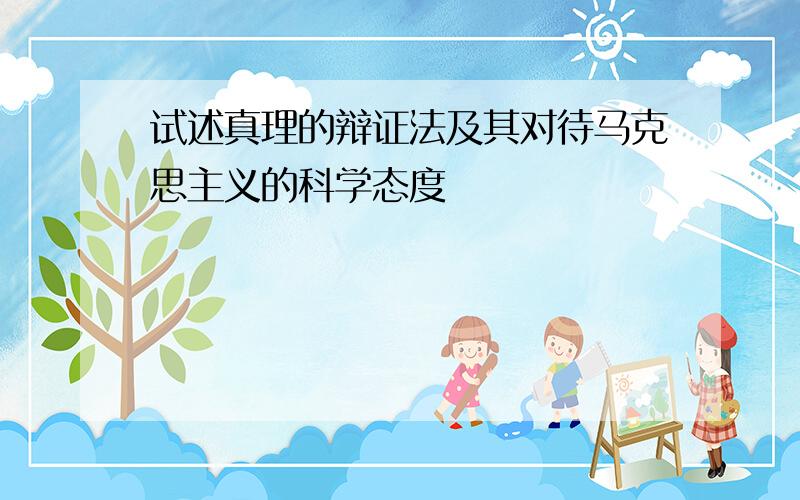 试述真理的辩证法及其对待马克思主义的科学态度