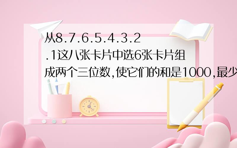 从8.7.6.5.4.3.2.1这八张卡片中选6张卡片组成两个三位数,使它们的和是1000,最少写出两道加法算式.（）（