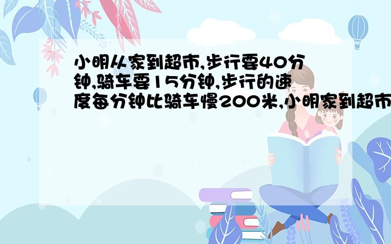 小明从家到超市,步行要40分钟,骑车要15分钟,步行的速度每分钟比骑车慢200米,小明家到超市有多少米