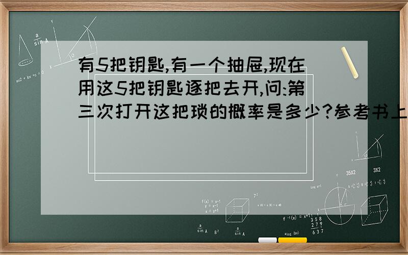 有5把钥匙,有一个抽屉,现在用这5把钥匙逐把去开,问:第三次打开这把琐的概率是多少?参考书上的答案是5分之1,请高手帮下