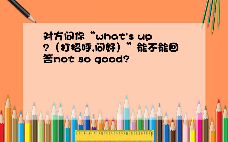 对方问你“what's up?（打招呼,问好）”能不能回答not so good?