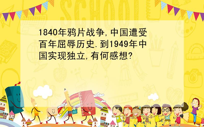 1840年鸦片战争,中国遭受百年屈辱历史.到1949年中国实现独立,有何感想?