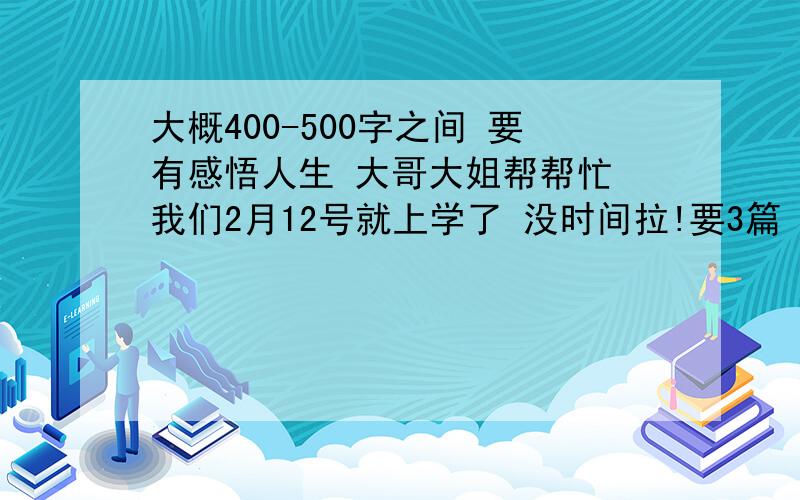 大概400-500字之间 要有感悟人生 大哥大姐帮帮忙 我们2月12号就上学了 没时间拉!要3篇