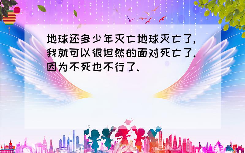 地球还多少年灭亡地球灭亡了,我就可以很坦然的面对死亡了.因为不死也不行了.