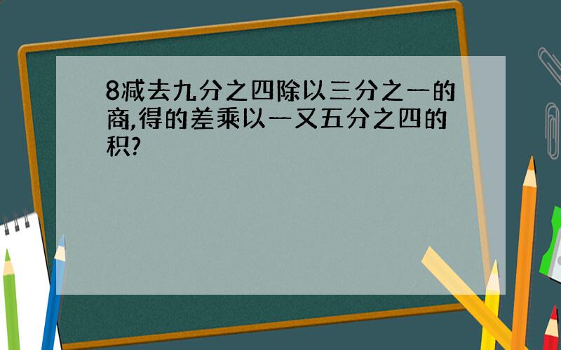 8减去九分之四除以三分之一的商,得的差乘以一又五分之四的积?