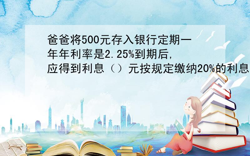 爸爸将500元存入银行定期一年年利率是2.25%到期后,应得到利息（）元按规定缴纳20%的利息后他实的（）元