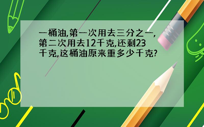 一桶油,第一次用去三分之一,第二次用去12千克,还剩23千克,这桶油原来重多少千克?