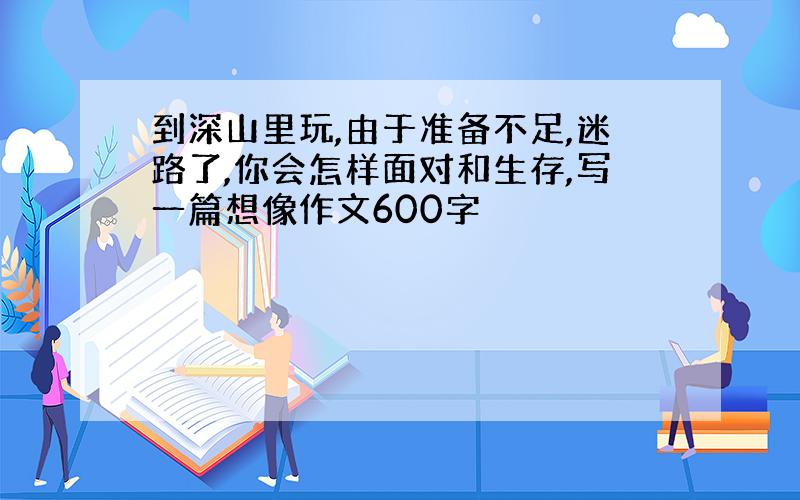 到深山里玩,由于准备不足,迷路了,你会怎样面对和生存,写一篇想像作文600字