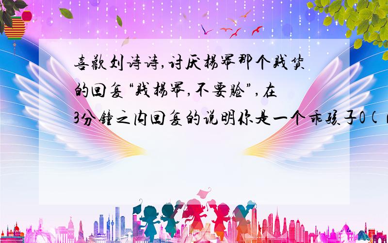 喜欢刘诗诗,讨厌杨幂那个贱货的回复“贱杨幂,不要脸”,在3分钟之内回复的说明你是一个乖孩子O(∩_∩)O~