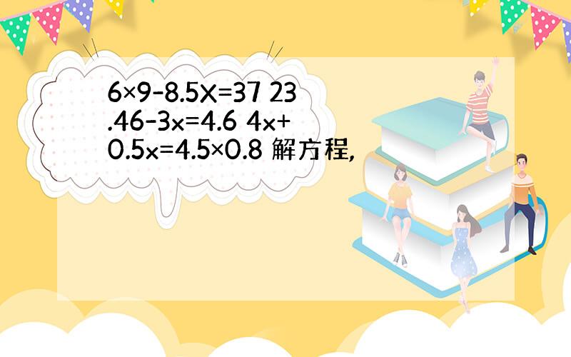 6×9-8.5X=37 23.46-3x=4.6 4x+0.5x=4.5×0.8 解方程,