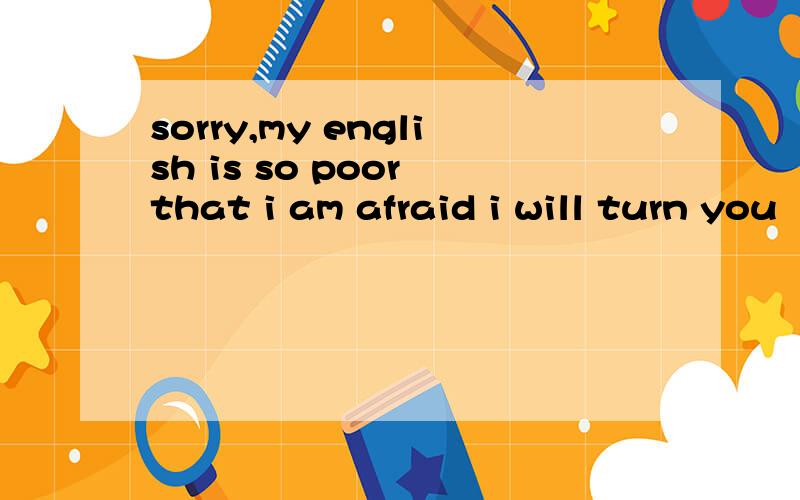 sorry,my english is so poor that i am afraid i will turn you