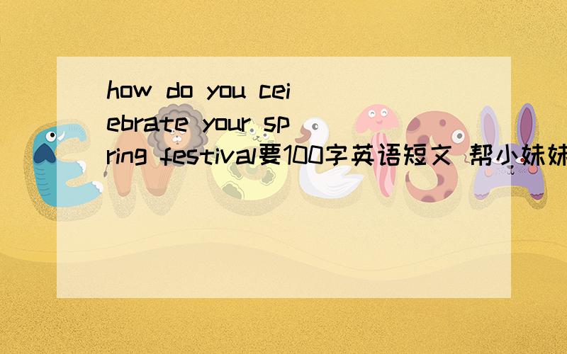 how do you ceiebrate your spring festival要100字英语短文 帮小妹妹做作业!