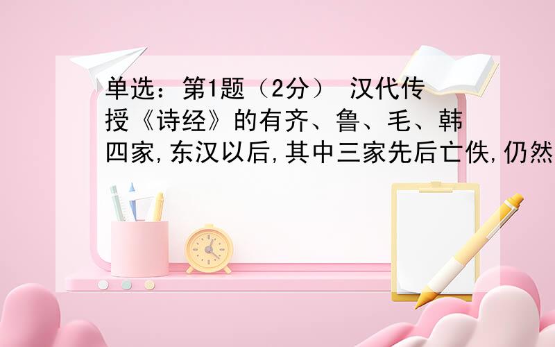 单选：第1题（2分） 汉代传授《诗经》的有齐、鲁、毛、韩四家,东汉以后,其中三家先后亡佚,仍然存在的只有（ ） 齐诗 鲁