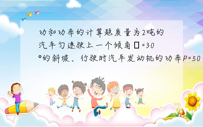 功和功率的计算题质量为2吨的汽车匀速驶上一个倾角α=30°的斜坡、行驶时汽车发动机的功率P=50千瓦保持不变.设在行驶中