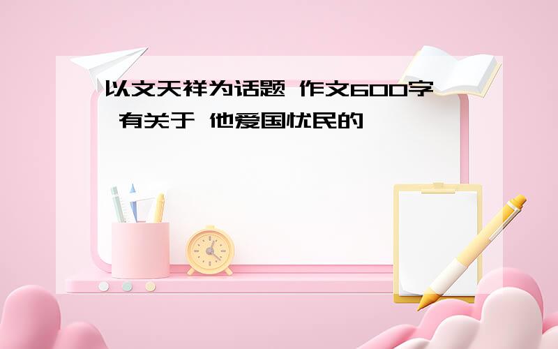 以文天祥为话题 作文600字 有关于 他爱国忧民的