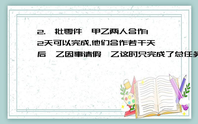 2.一批零件,甲乙两人合作12天可以完成.他们合作若干天后,乙因事请假,乙这时只完成了总任务的十分之三.甲继续做,从开始