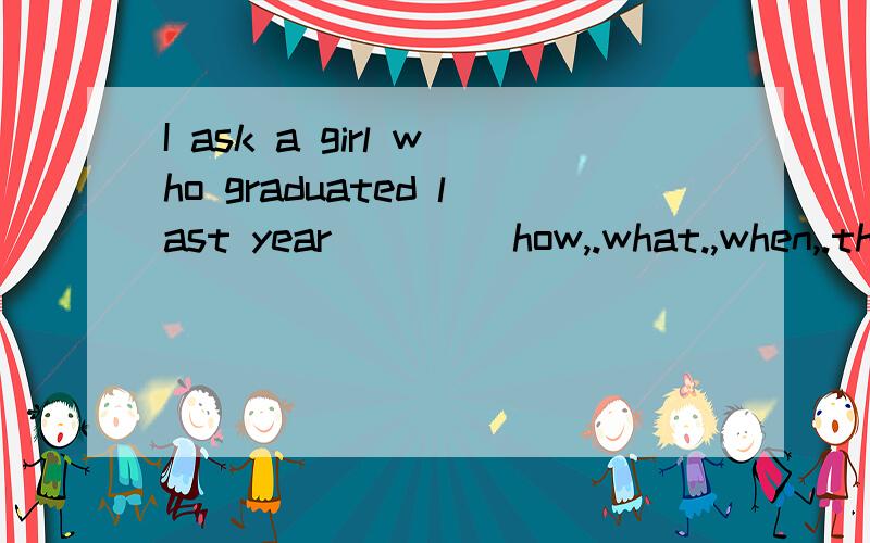 I ask a girl who graduated last year ___(how,.what.,when,.th