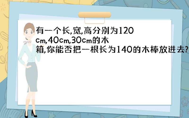 有一个长,宽,高分别为120cm,40cm,30cm的木箱,你能否把一根长为140的木棒放进去?并说明理由.