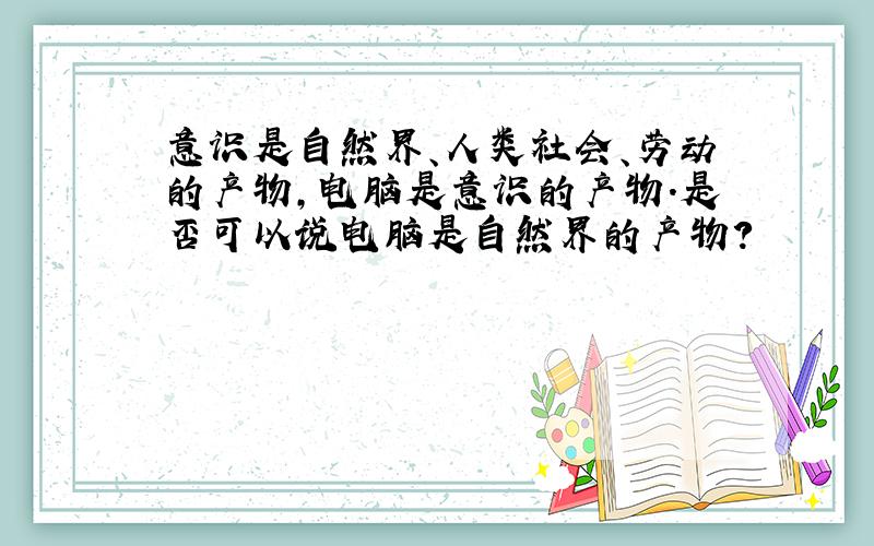 意识是自然界、人类社会、劳动的产物,电脑是意识的产物.是否可以说电脑是自然界的产物?