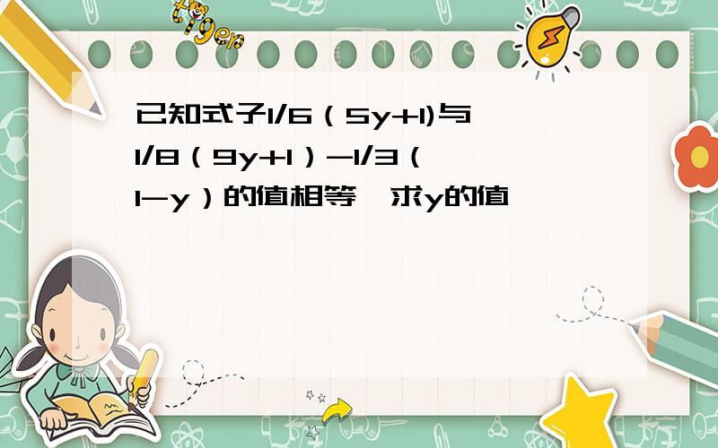 已知式子1/6（5y+1)与1/8（9y+1）-1/3（1-y）的值相等,求y的值