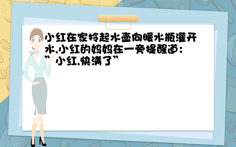 小红在家拎起水壶向暖水瓶灌开水,小红的妈妈在一旁提醒道：”小红,快满了”