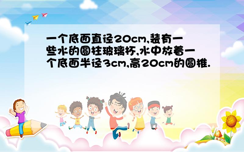 一个底面直径20cm,装有一些水的圆柱玻璃杯,水中放着一个底面半径3cm,高20cm的圆椎.