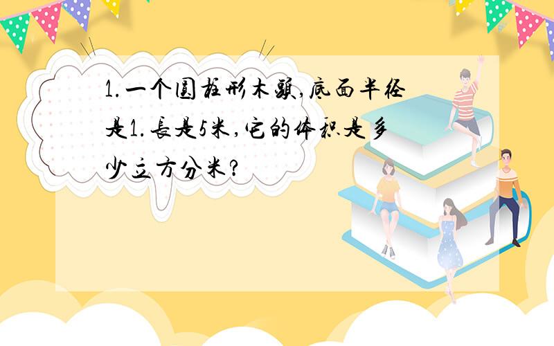 1.一个圆柱形木头,底面半径是1.长是5米,它的体积是多少立方分米?