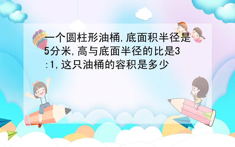 一个圆柱形油桶,底面积半径是5分米,高与底面半径的比是3:1,这只油桶的容积是多少