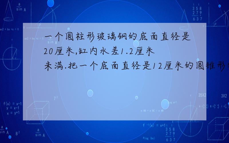 一个圆柱形玻璃钢的底面直径是20厘米,缸内水差1.2厘米未满.把一个底面直径是12厘米的圆锥形物体全部