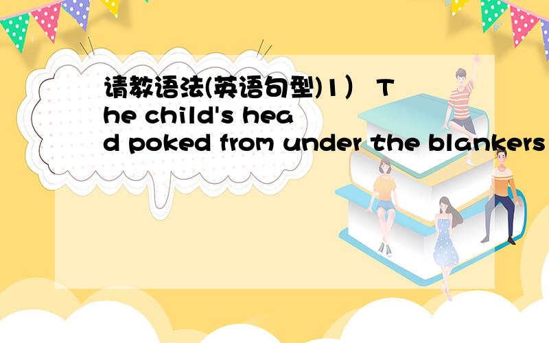 请教语法(英语句型)1） The child's head poked from under the blankers