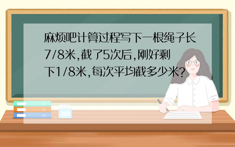 麻烦吧计算过程写下一根绳子长7/8米,截了5次后,刚好剩下1/8米,每次平均截多少米?