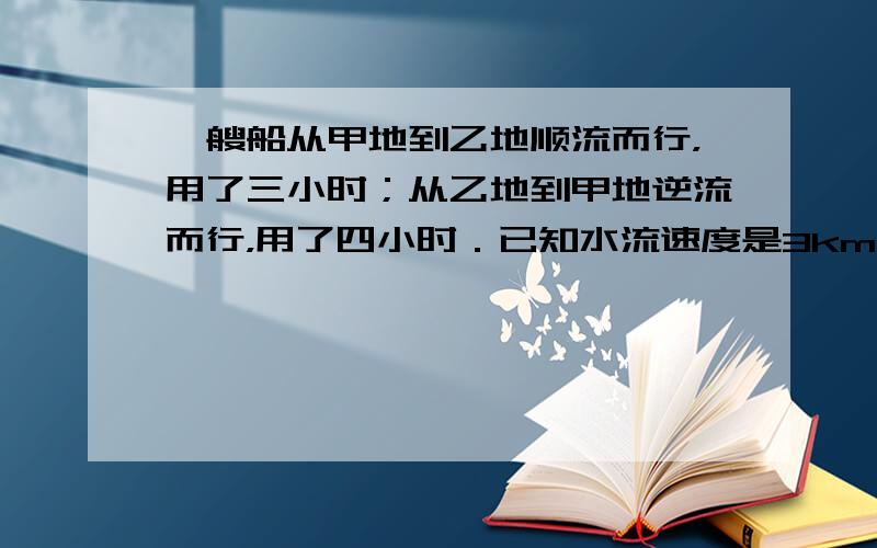 一艘船从甲地到乙地顺流而行，用了三小时；从乙地到甲地逆流而行，用了四小时．已知水流速度是3km/h，求船在静水中的速度？