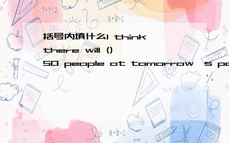 括号内填什么I think there will () 50 people at tomorrow's party.