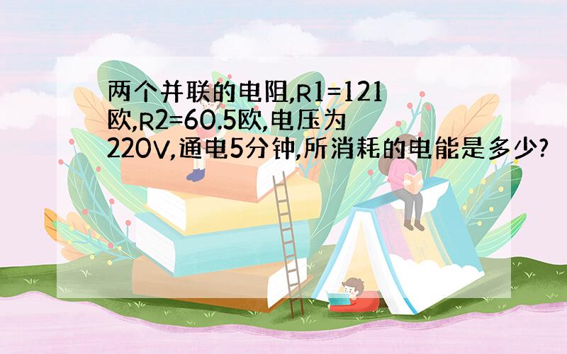 两个并联的电阻,R1=121欧,R2=60.5欧,电压为220V,通电5分钟,所消耗的电能是多少?