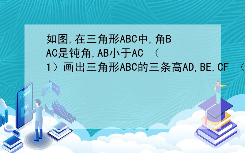 如图,在三角形ABC中,角BAC是钝角,AB小于AC （1）画出三角形ABC的三条高AD,BE,CF （2）说明BE和C