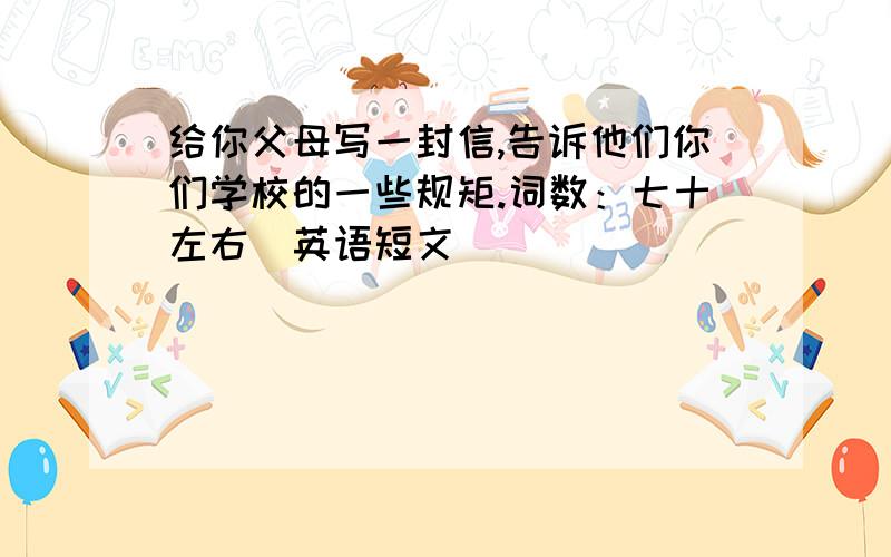 给你父母写一封信,告诉他们你们学校的一些规矩.词数：七十左右（英语短文）